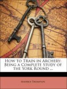 How to Train in Archery: Being a Complete Study of the York Round ... als Taschenbuch von Maurice Thompson, Will H. Thompson - 1145240054