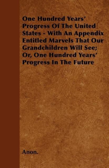 One Hundred Years´ Progress Of The United States - With An Appendix Entitled Marvels That Our Grandchildren Will See; Or, One Hundred Years´ Progr... - 1445574012