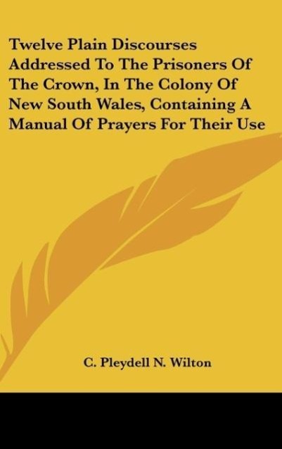 Twelve Plain Discourses Addressed To The Prisoners Of The Crown, In The Colony Of New South Wales, Containing A Manual Of Prayers For Their Use - C. Pleydell N. Wilton