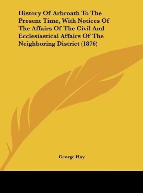 History Of Arbroath To The Present Time, With Notices Of The Affairs Of The Civil And Ecclesiastical Affairs Of The Neighboring District (1876) al... - George Hay