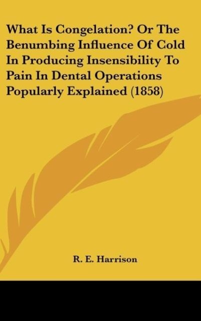 What Is Congelation? Or The Benumbing Influence Of Cold In Producing Insensibility To Pain In Dental Operations Popularly Explained (1858) als Buc... - R. E. Harrison