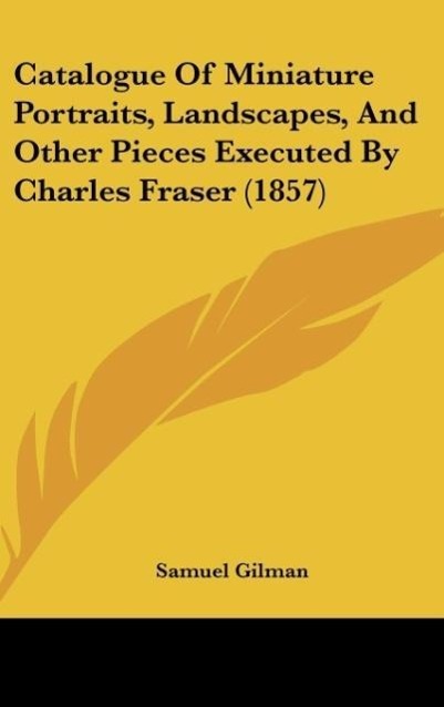 Catalogue Of Miniature Portraits, Landscapes, And Other Pieces Executed By Charles Fraser (1857) als Buch von Samuel Gilman - Samuel Gilman