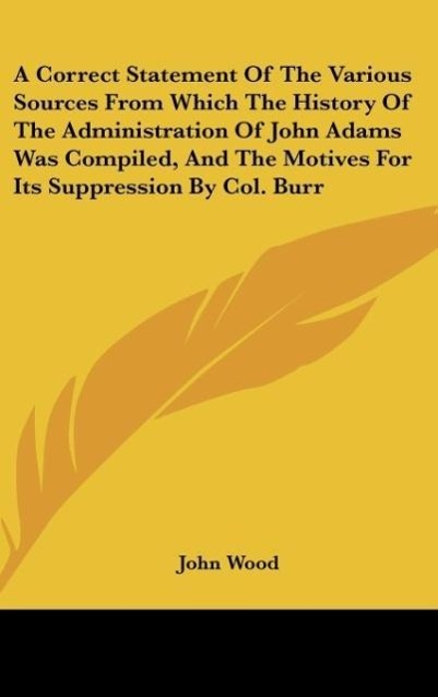 A Correct Statement Of The Various Sources From Which The History Of The Administration Of John Adams Was Compiled, And The Motives For Its Suppre... - John Wood