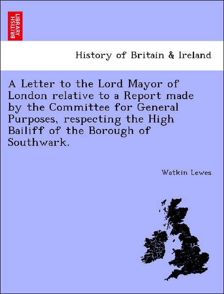 A Letter to the Lord Mayor of London relative to a Report made by the Committee for General Purposes, respecting the High Bailiff of the Borough o... - 1241425019