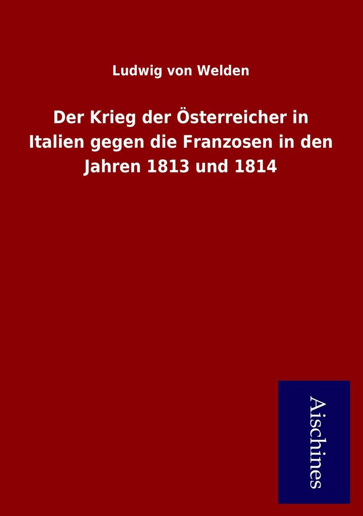 Der Krieg der Österreicher in Italien gegen die Franzosen in den Jahren 1813 und 1814 als Buch von Ludwig von Welden - Ludwig von Welden