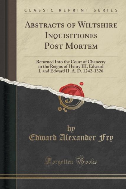 Abstracts of Wiltshire Inquisitiones Post Mortem: Returned Into the Court of Chancery in the Reigns of Henry III, Edward I, and Edward II; A. D. 1242-1326 (Classic Reprint)