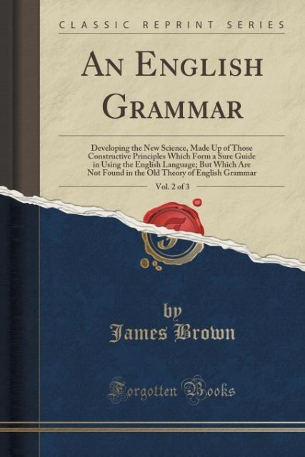 An English Grammar, Vol. 2 of 3: Developing the New Science, Made Up of Those Constructive Principles Which Form a Sure Guide in Using the English ... Theory of English Grammar (Classic Reprint)