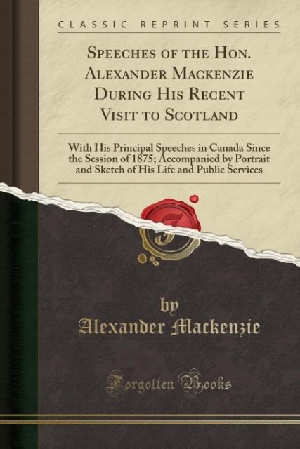 Speeches of the Hon. Alexander Mackenzie During His Recent Visit to Scotland: With His Principal Speeches in Canada Since the Session of 1875; ... Life and Public Services (Classic Reprint)