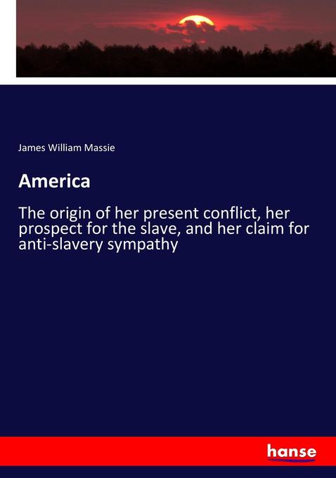 America: The origin of her present conflict, her prospect for the slave, and her claim for anti-slavery sympathy