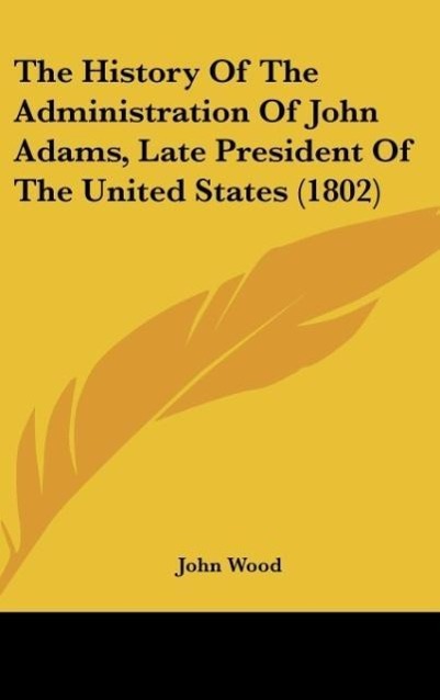 The History Of The Administration Of John Adams, Late President Of The United States (1802) als Buch von John Wood - John Wood