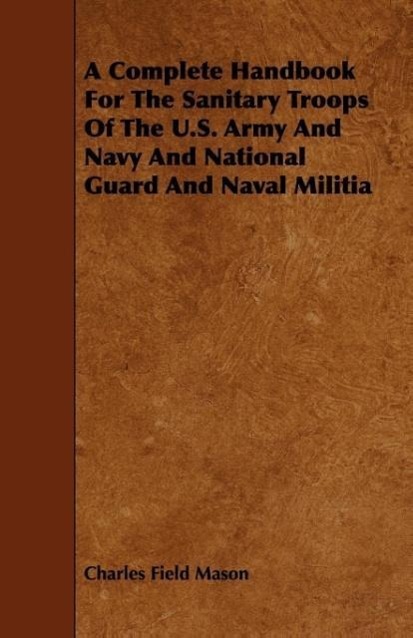 A Complete Handbook For The Sanitary Troops Of The U.S. Army And Navy And National Guard And Naval Militia als Taschenbuch von Charles Field Mason - 1443771309