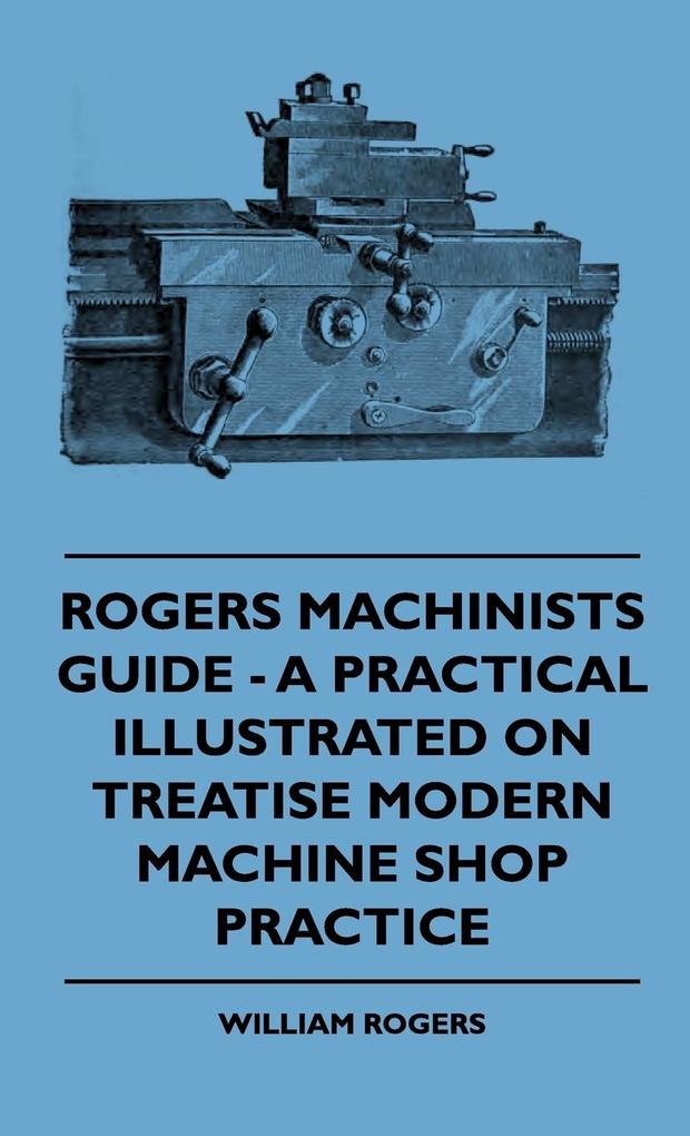 Rogers Machinists Guide - A Practical Illustrated On Treatise Modern Machine Shop Practice - William Rogers