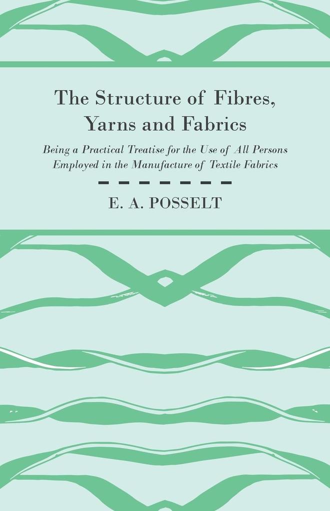 The Structure Of Fibres Yarns And Fabrics - Being A Practical Treatise For The Use Of All Persons Employed In The Manufacture Of Textile Fabrics