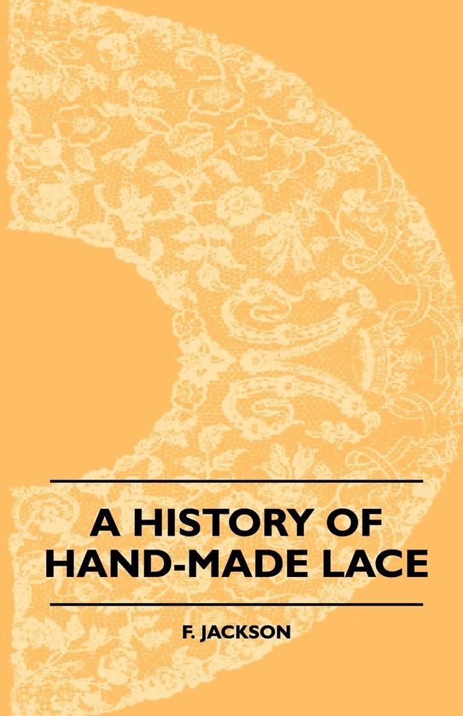 A History Of Hand-Made Lace - Dealing With The Origin Of Lace The Growth Of The Great Lace Centres The Mode Manufacture The Methods Of Distinguishing And The Care Of Various Kinds Of Lace