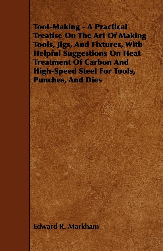 Tool-Making - A Practical Treatise on the Art of Making Tools Jigs and Fixtures with Helpful Suggestions on Heat Treatment of Carbon and High-Speed