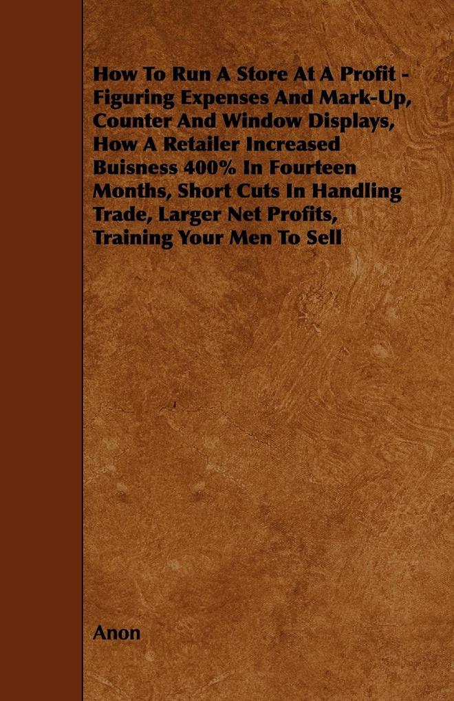 How To Run A Store At A Profit - Figuring Expenses And Mark-Up Counter And Window Displays How A Retailer Increased Buisness 400% In Fourteen Months Short Cuts In Handling Trade Larger Net Profits Training Your Men To Sell
