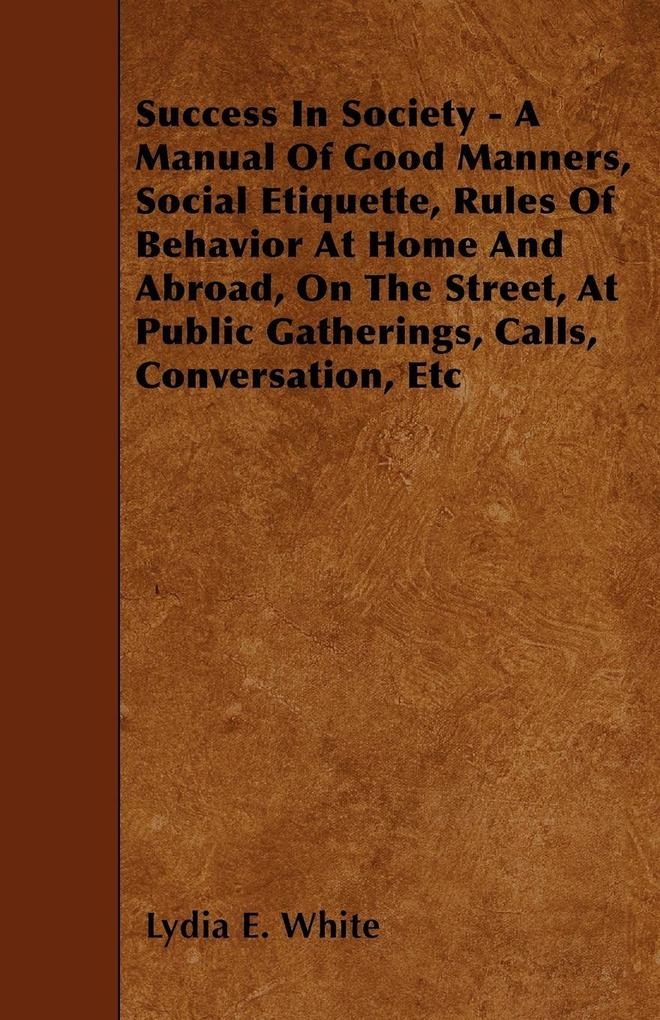 Success in Society - A Manual of Good Manners Social Etiquette Rules of Behavior at Home and Abroad on the Street at Public Gatherings Calls Con