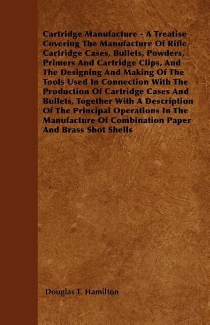 Cartridge Manufacture - A Treatise Covering the Manufacture of Rifle Cartridge Cases Bullets Powders Primers and Cartridge Clips and the ing