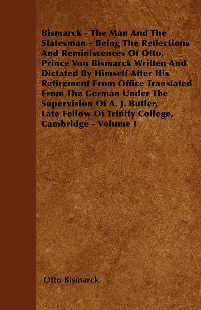 Bismarck - The Man And The Statesman - Being The Reflections And Reminiscences Of Otto Prince Von Bismarck Written And Dictated By Himself After His Retirement From Office Translated From The German Under The Supervision Of A. J. Butler Late Fellow Of T