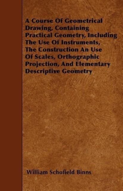A Course Of Geometrical Drawing Containing Practical Geometry Including The Use Of Instruments The Construction An Use Of Scales Orthographic Proj