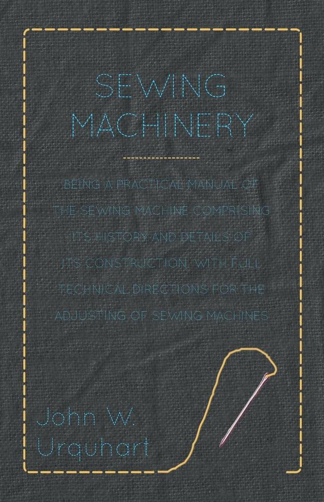 Sewing Machinery - Being A Practical Manual of The Sewing Machine Comprising Its History And Details Of Its Construction With Full Technical Directions For The Adjusting Of Sewing Machines