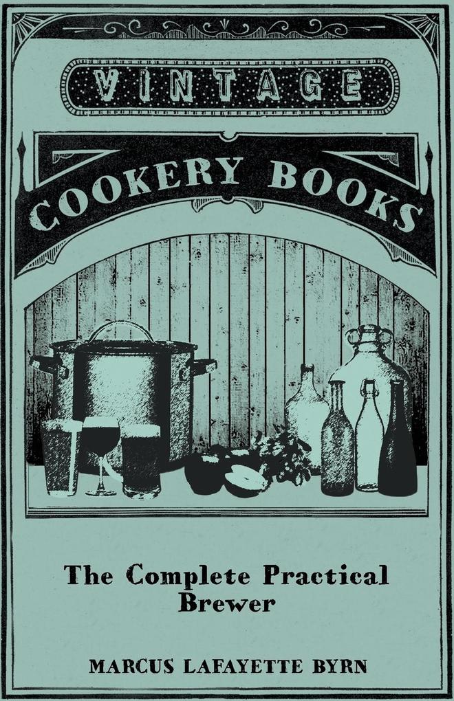 The Complete Practical Brewer; Or Plain Accurate and Thorough Instructions in the Art of Brewing Ale Beer and Porter; Including the Process of Making Bavarian Beer Also All the Small Beers Such as Root Beer Ginger Pop Sarsaparilla-Beer Mead Sp
