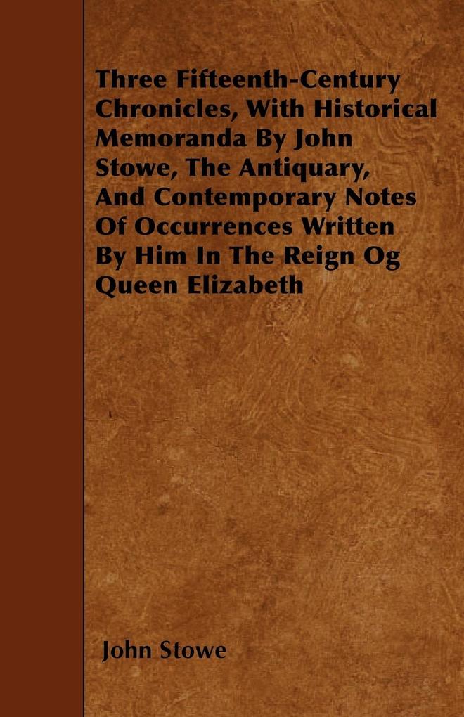 Three Fifteenth-Century Chronicles With Historical Memoranda By John Stowe The Antiquary And Contemporary Notes Of Occurrences Written By Him In The Reign Og Queen Elizabeth
