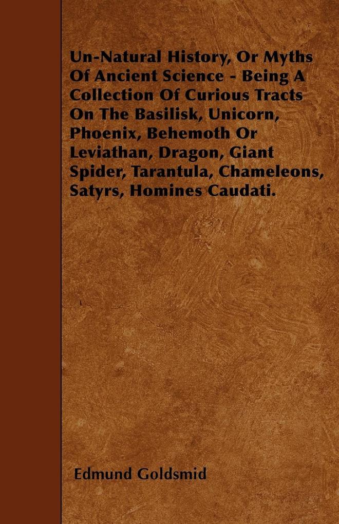Un-Natural History; Or Myths of Ancient Science - Being a Collection of Curious Tracts on the Basilisk Unicorn Phoenix Behemoth or Leviathan Dragon Giant Spider Tarantula Chameleons Satyrs Homines Caudati - Vol. I. - Edmund Goldsmid