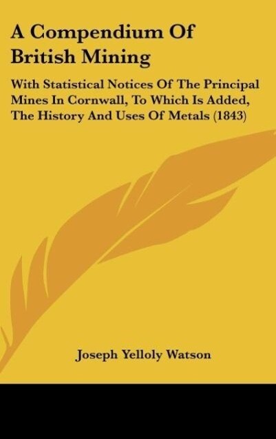 A  Compendium of British Mining: With Statistical Notices of the Principal Mines in Cornwall, to Which Is Added, the History and Uses of Metals (1843