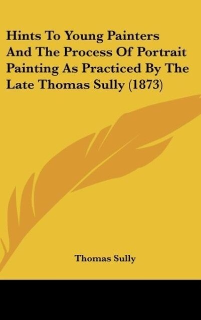 Hints To Young Painters And The Process Of Portrait Painting As Practiced By The Late Thomas Sully (1873) als Buch von Thomas Sully - Thomas Sully