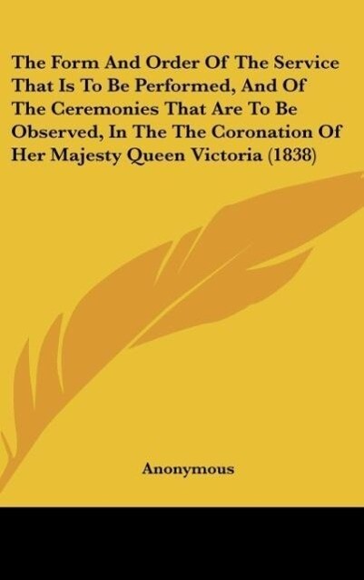 The Form And Order Of The Service That Is To Be Performed And Of The Ceremonies That Are To Be Observed In The The Coronation Of Her Majesty Queen Victoria (1838)