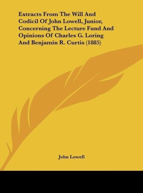 Extracts From The Will And Codicil Of John Lowell Junior Concerning The Lecture Fund And Opinions Of Charles G. Loring And Benjamin R. Curtis (1885)