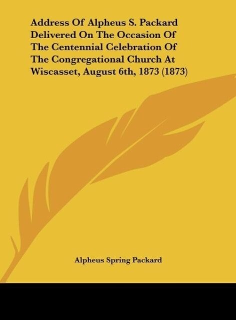 Address Of Alpheus S. Packard Delivered On The Occasion Of The Centennial Celebration Of The Congregational Church At Wiscasset August 6th 1873 (1873) - Alpheus Spring Packard