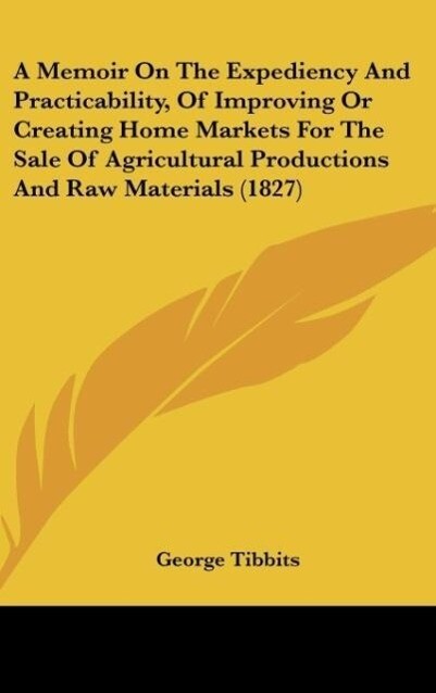 A Memoir On The Expediency And Practicability Of Improving Or Creating Home Markets For The Sale Of Agricultural Productions And Raw Materials (1827)