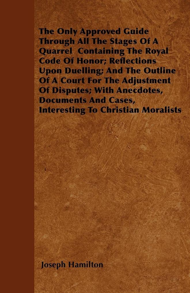The Only Approved Guide Through All The Stages Of A Quarrel Containing The Royal Code Of Honor; Reflections Upon Duelling; And The Outline Of A Court For The Adjustment Of Disputes; With Anecdotes Documents And Cases Interesting To Christian Moralists