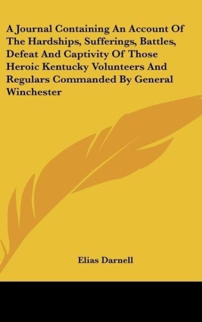 A Journal Containing An Account Of The Hardships, Sufferings, Battles, Defeat And Captivity Of Those Heroic Kentucky Volunteers And Regulars Comma... - Elias Darnell