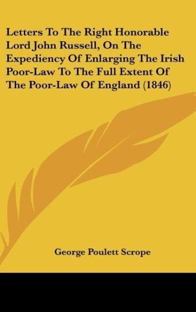 Letters To The Right Honorable Lord John Russell On The Expediency Of Enlarging The Irish Poor-Law To The Full Extent Of The Poor-Law Of England (1846) - George Poulett Scrope