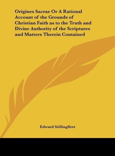 Origines Sacrae Or A Rational Account of the Grounds of Christian Faith as to the Truth and Divine Authority of the Scriptures and Matters Therein Contained - Edward Stillingfleet
