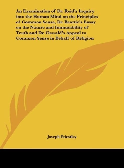 An Examination of Dr. Reid's Inquiry into the Human Mind on the Principles of Common Sense Dr. Beattie's Essay on the Nature and Immutability of Truth and Dr. Oswald's Appeal to Common Sense in Behalf of Religion - Joseph Priestley