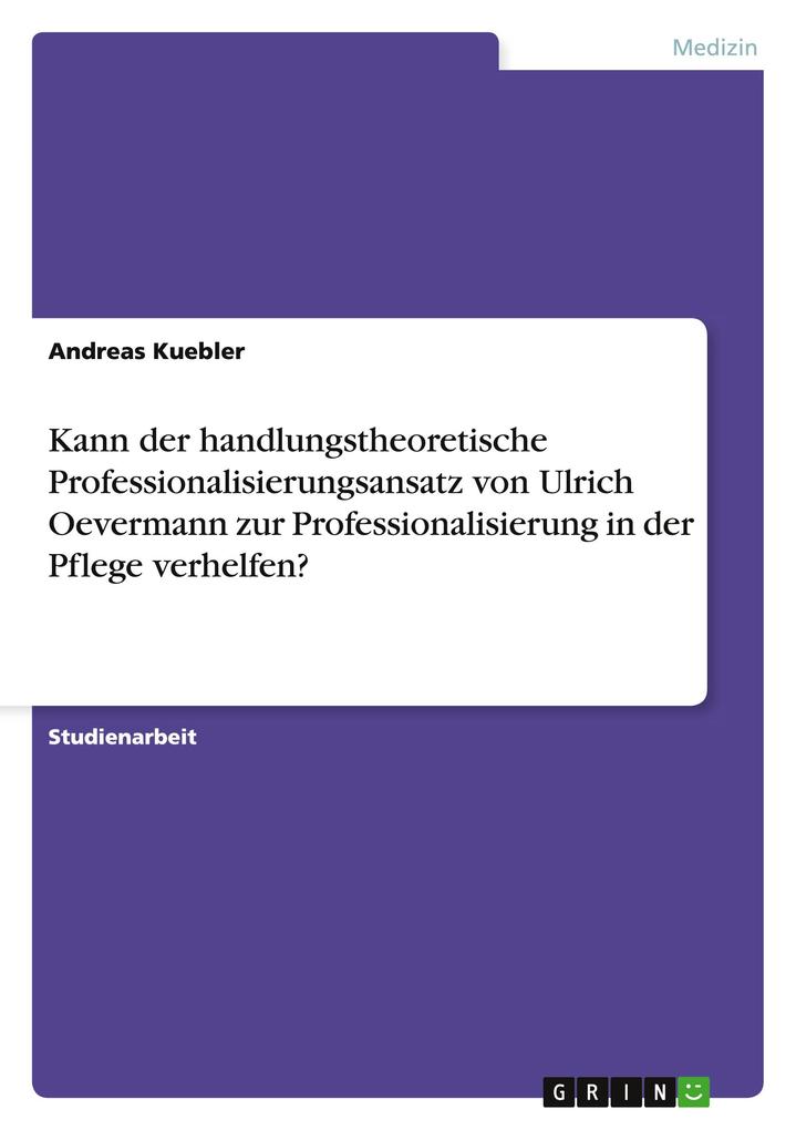 Kann der handlungstheoretische Professionalisierungsansatz von Ulrich Oevermann zur Professionalisierung in der Pflege verhelfen? - Andreas Kuebler