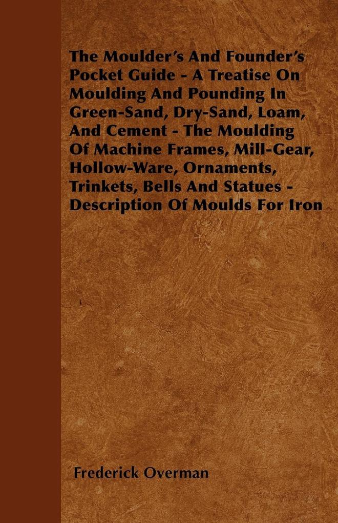 The Moulder´s And Founder´s Pocket Guide - A Treatise On Moulding And Pounding In Green-Sand, Dry-Sand, Loam, And Cement - The Moulding Of Machine...