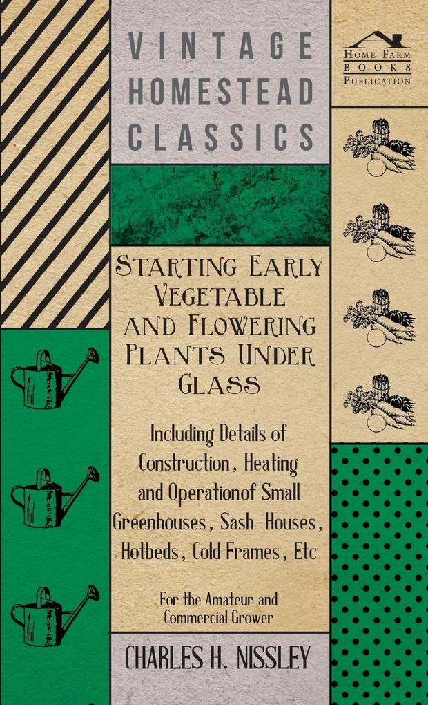 Starting Early Vegetable and Flowering Plants Under Glass - Including Details of Construction Heating and Operation of Small Greenhouses Sash-Houses Hotbeds Cold Frames Etc - For the Amateur and Commercial Grower