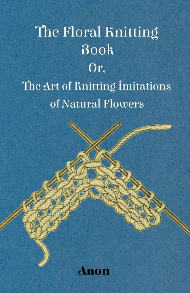 The Floral Knitting Book - Or The Art of Knitting Imitations of Natural Flowers
