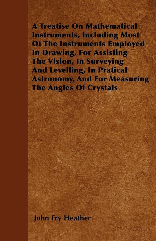 A Treatise On Mathematical Instruments Including Most Of The Instruments Employed In Drawing For Assisting The Vision In Surveying And Levelling In Pratical Astronomy And For Measuring The Angles Of Crystals