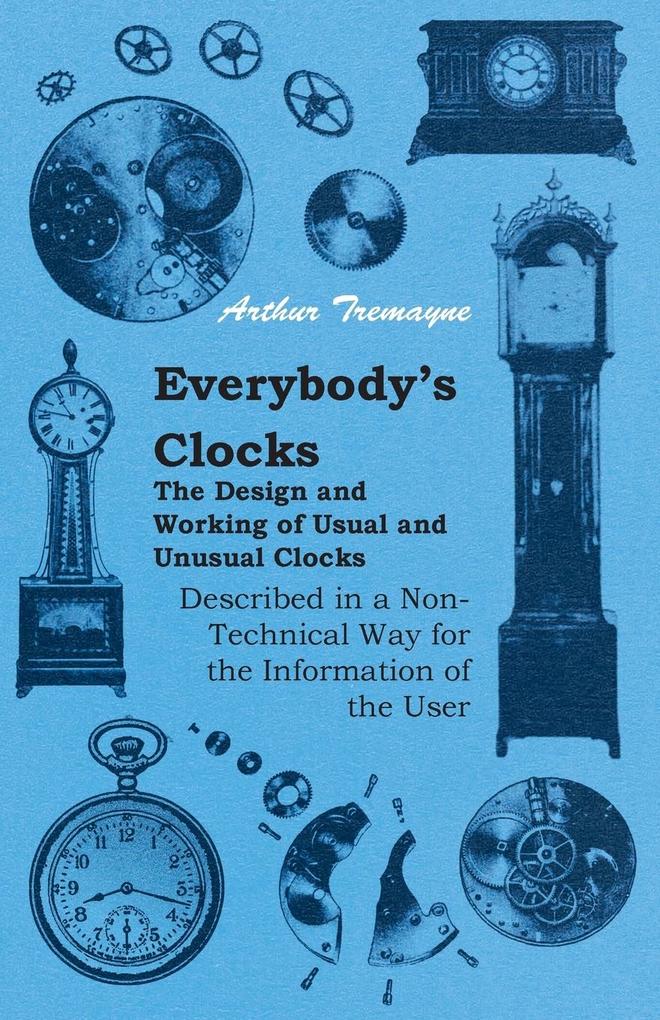 Everybody‘s Clocks - The  and Working of Usual and Unusual Clocks Described in a Non-Technical Way For the Information of the User