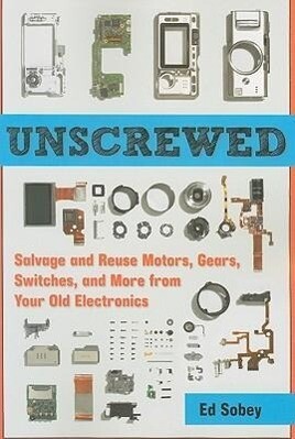 Unscrewed: Salvage and Reuse Motors Gears Switches and More from Your Old Electronics