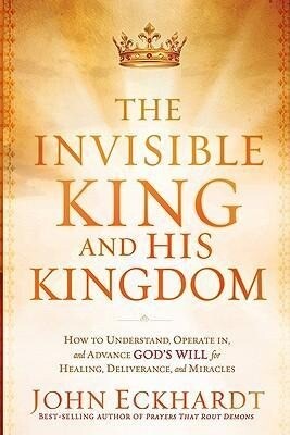 The Invisible King and His Kingdom: How to Understand Operate In and Advance God‘s Will for Healing Deliverance and Miracles