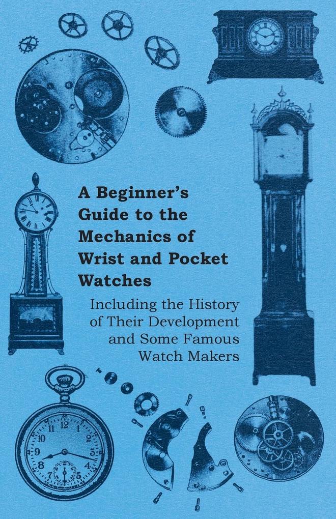 A Beginner‘s Guide to the Mechanics of Wrist and Pocket Watches - Including the History of Their Development and Some Famous Watch Makers