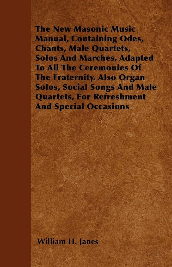 The New Masonic Music Manual Containing Odes Chants Male Quartets Solos And Marches Adapted To All The Ceremonies Of The Fraternity. Also Organ Solos Social Songs And Male Quartets For Refreshment And Special Occasions
