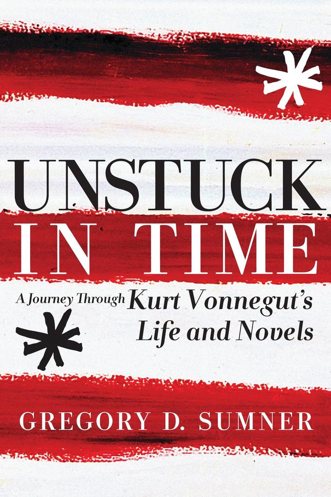 Unstuck in Time: A Journey Through Kurt Vonnegut's Life and Novels - Gregory D. Sumner